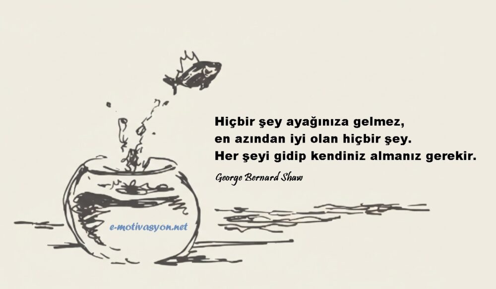 "Hiçbir şey ayağınıza gelmez, en azından iyi olan hiçbir şey. Her şeyi gidip kendiniz almanız gerekir.” George Bernard Shaw